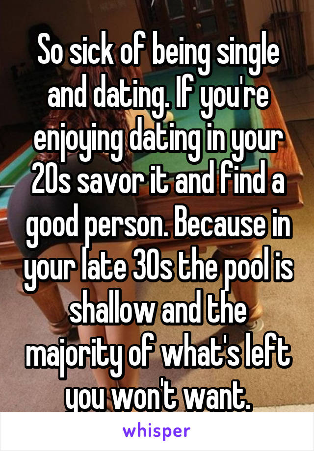 So sick of being single and dating. If you're enjoying dating in your 20s savor it and find a good person. Because in your late 30s the pool is shallow and the majority of what's left you won't want.