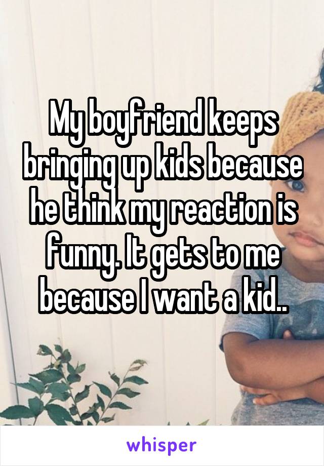 My boyfriend keeps bringing up kids because he think my reaction is funny. It gets to me because I want a kid..
