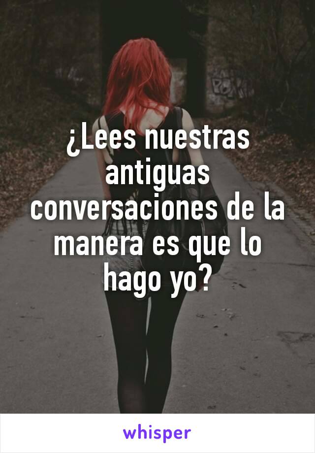 ¿Lees nuestras antiguas  conversaciones de la manera es que lo hago yo?
