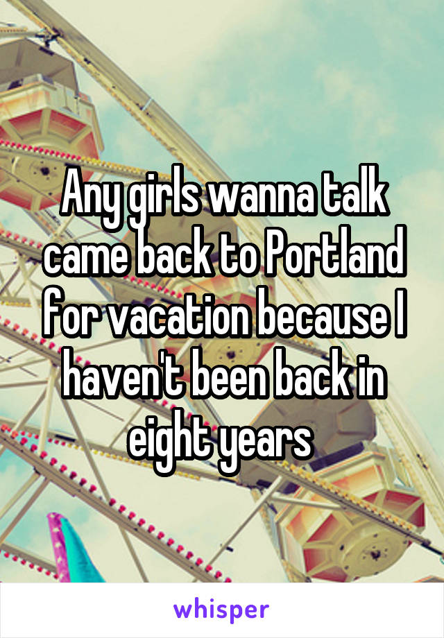 Any girls wanna talk came back to Portland for vacation because I haven't been back in eight years 