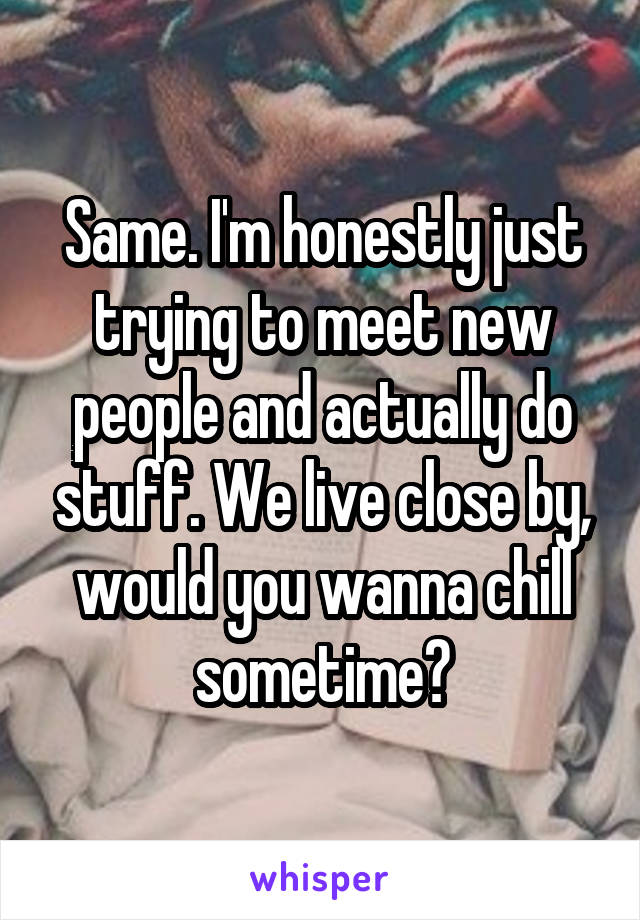 Same. I'm honestly just trying to meet new people and actually do stuff. We live close by, would you wanna chill sometime?