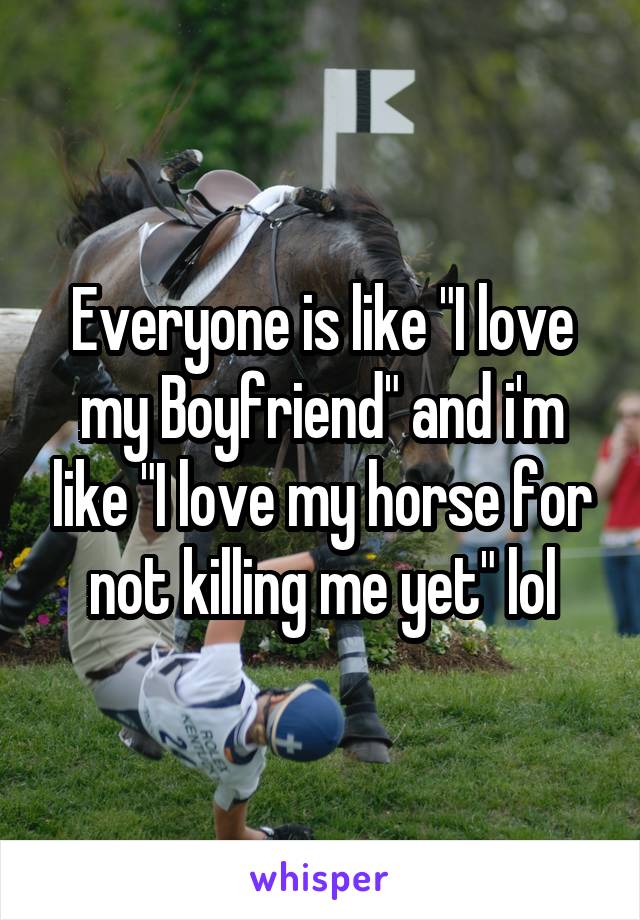 Everyone is like "I love my Boyfriend" and i'm like "I love my horse for not killing me yet" lol