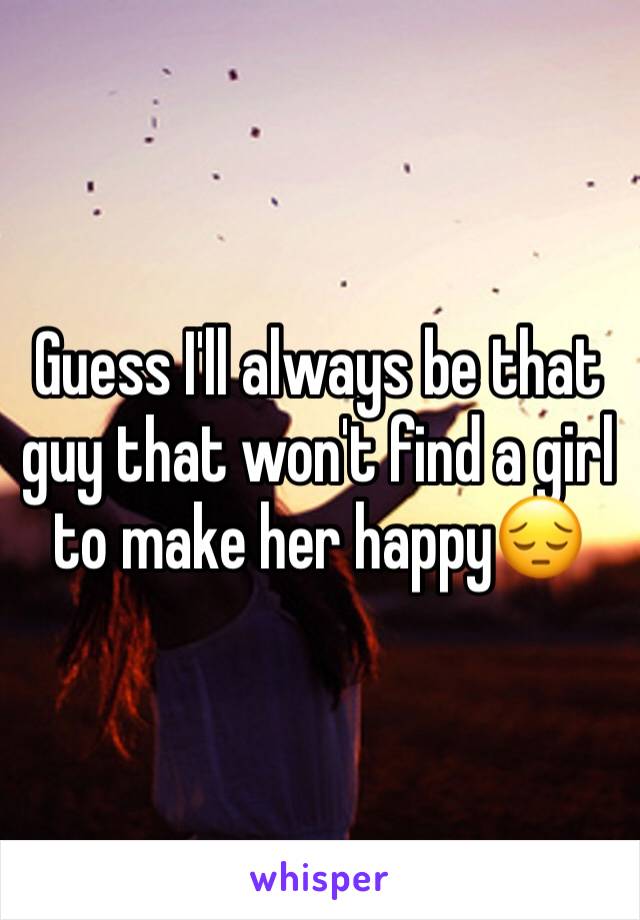 Guess I'll always be that guy that won't find a girl to make her happy😔