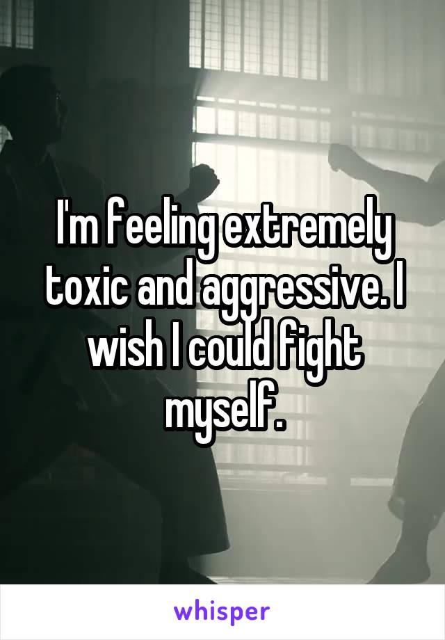 I'm feeling extremely toxic and aggressive. I wish I could fight myself.