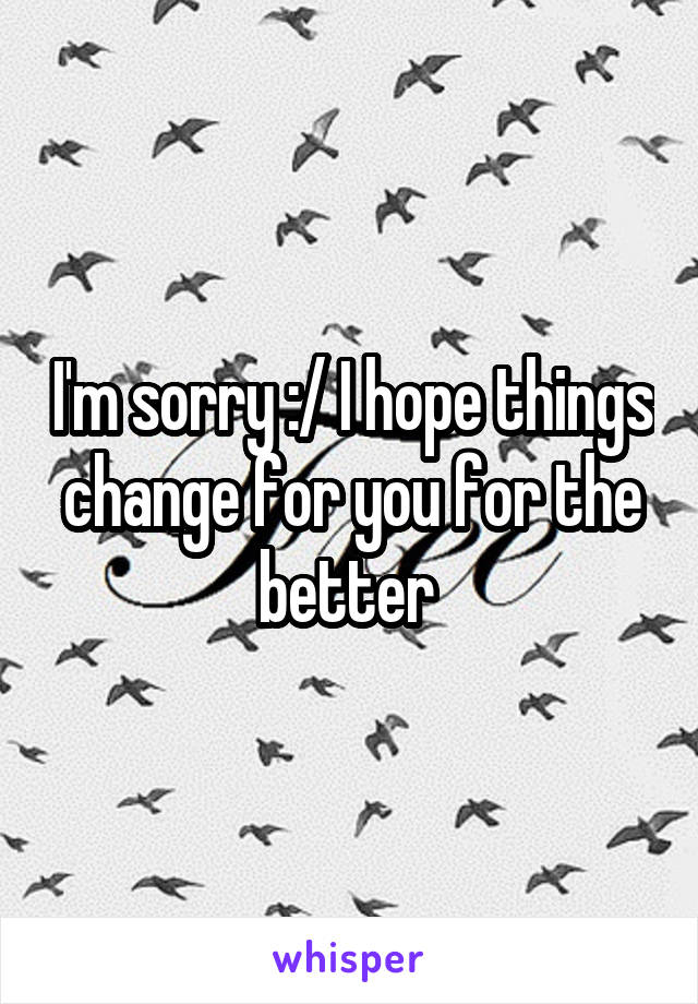 I'm sorry :/ I hope things change for you for the better 