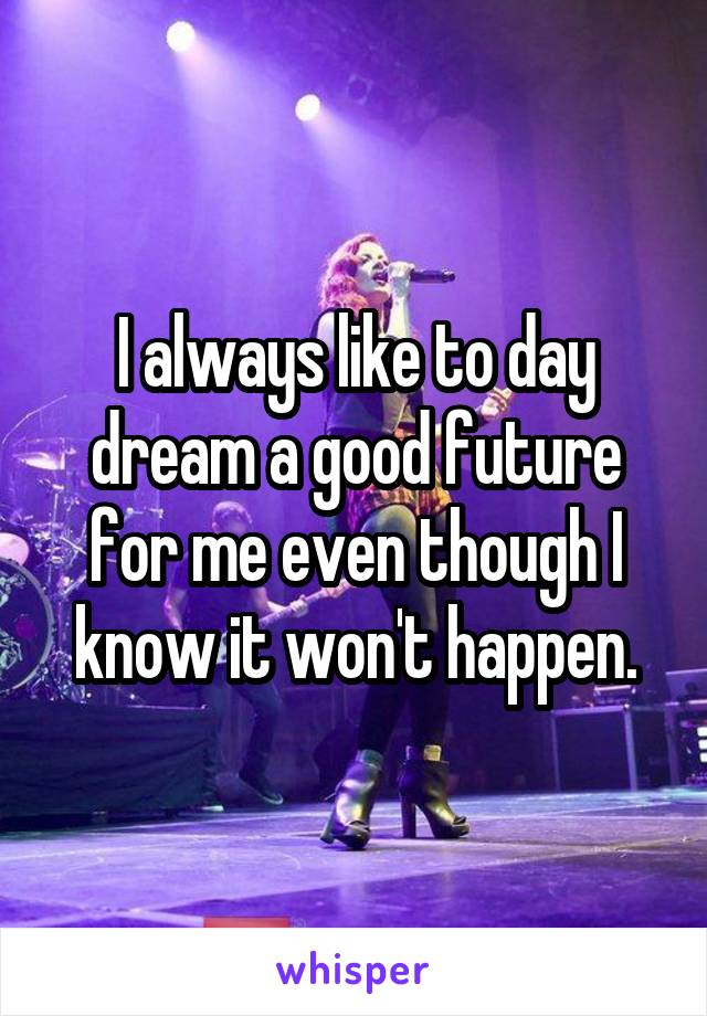 I always like to day dream a good future for me even though I know it won't happen.