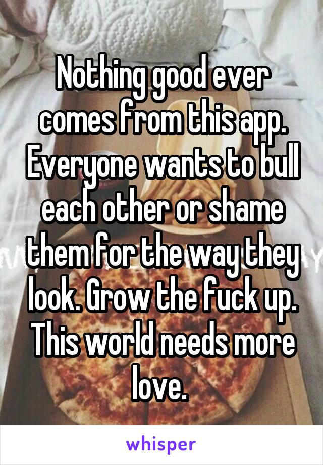 Nothing good ever comes from this app. Everyone wants to bull each other or shame them for the way they look. Grow the fuck up. This world needs more love. 