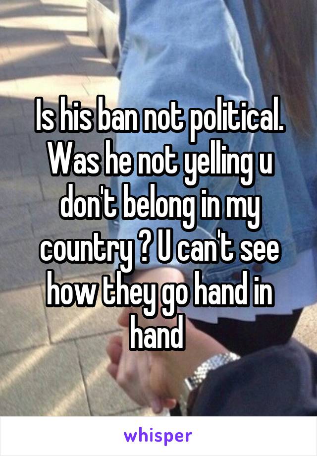 Is his ban not political. Was he not yelling u don't belong in my country ? U can't see how they go hand in hand 