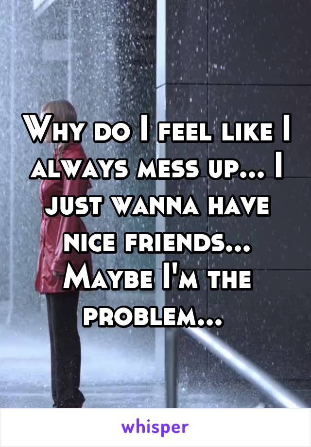 Why do I feel like I always mess up... I just wanna have nice friends... Maybe I'm the problem... 