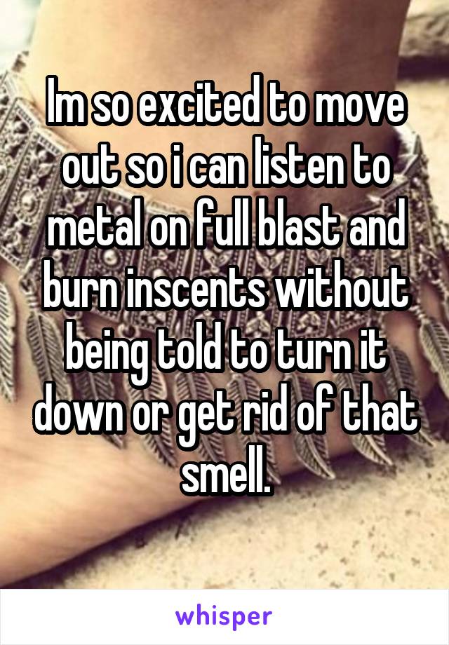 Im so excited to move out so i can listen to metal on full blast and burn inscents without being told to turn it down or get rid of that smell.
