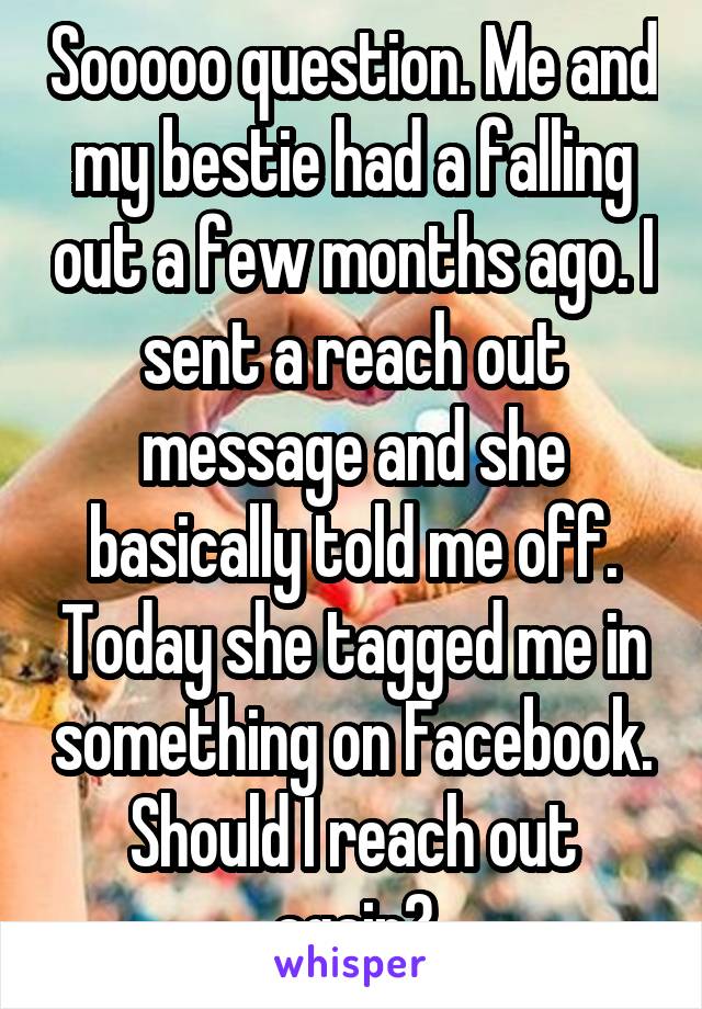 Sooooo question. Me and my bestie had a falling out a few months ago. I sent a reach out message and she basically told me off. Today she tagged me in something on Facebook. Should I reach out again?