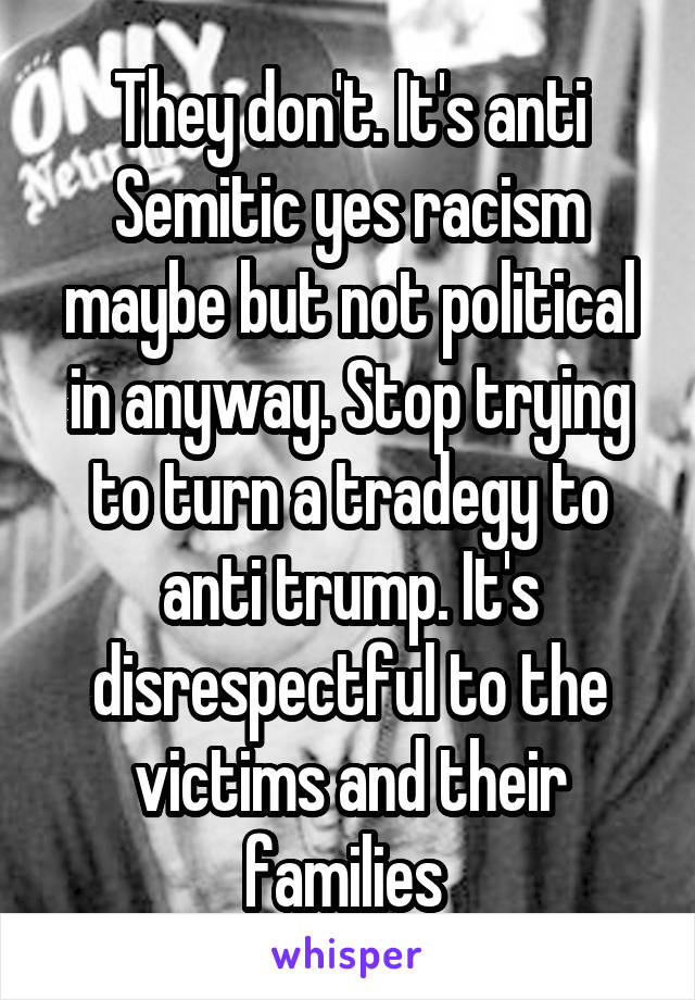 They don't. It's anti Semitic yes racism maybe but not political in anyway. Stop trying to turn a tradegy to anti trump. It's disrespectful to the victims and their families 