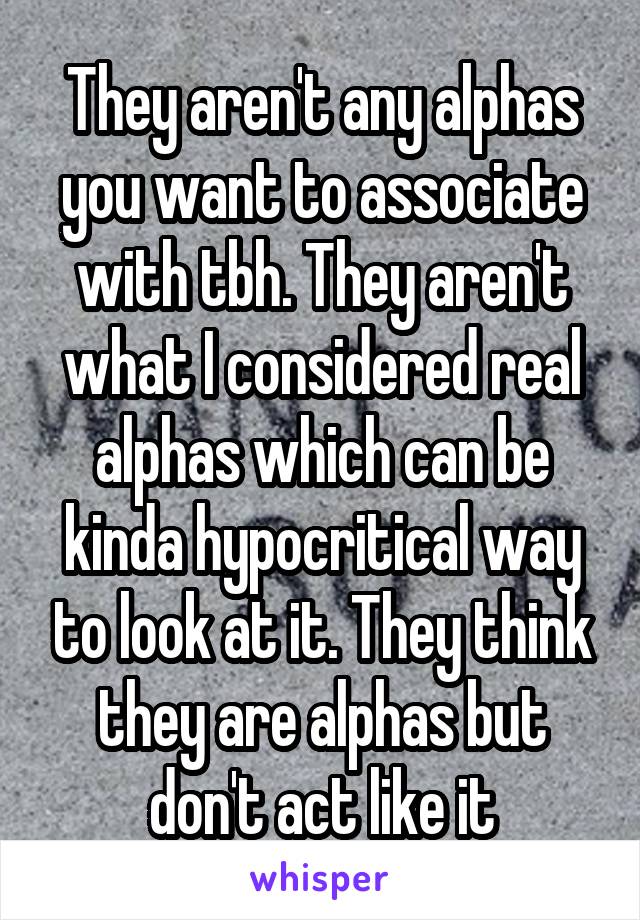 They aren't any alphas you want to associate with tbh. They aren't what I considered real alphas which can be kinda hypocritical way to look at it. They think they are alphas but don't act like it