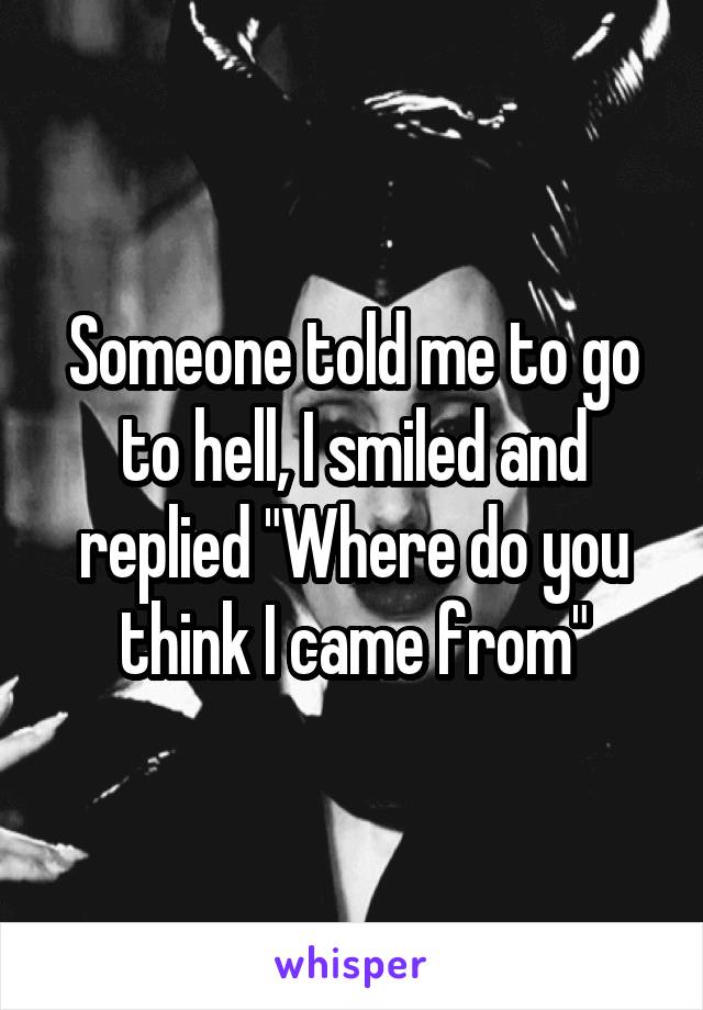 Someone told me to go to hell, I smiled and replied "Where do you think I came from"