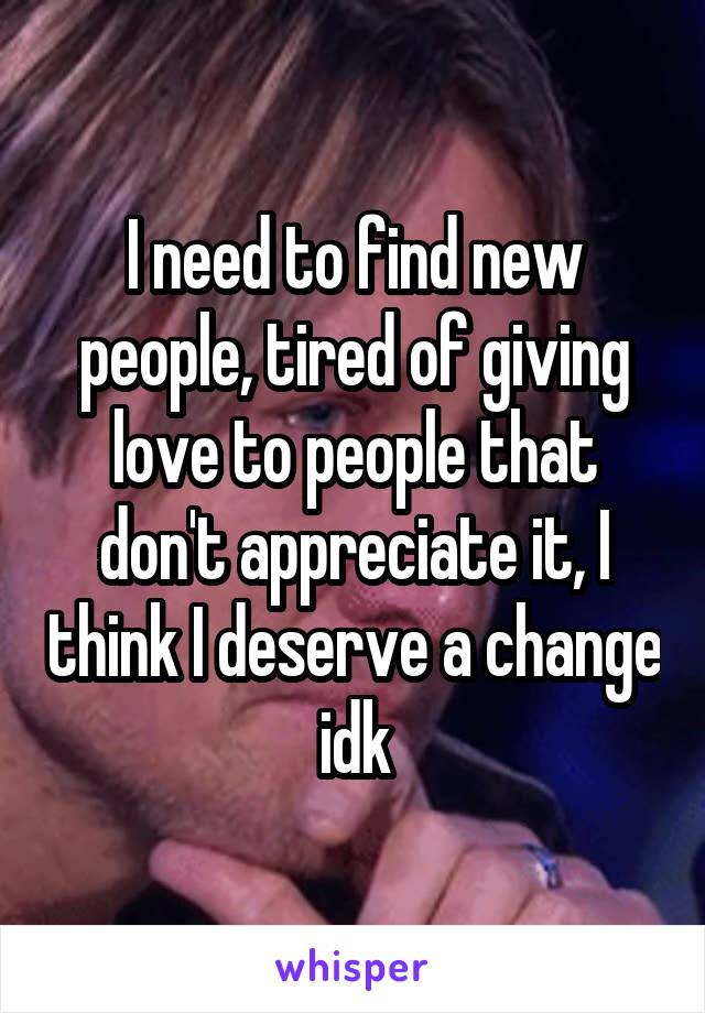 I need to find new people, tired of giving love to people that don't appreciate it, I think I deserve a change idk