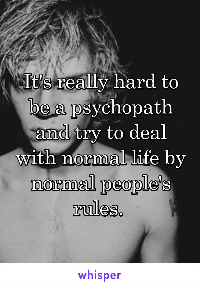 It's really hard to be a psychopath and try to deal with normal life by normal people's rules. 