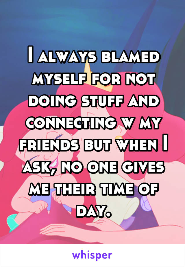 I always blamed myself for not doing stuff and connecting w my friends but when I ask, no one gives me their time of day.