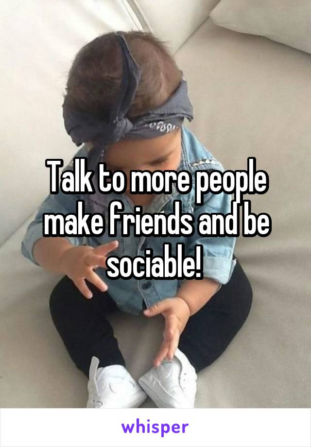 Talk to more people make friends and be sociable! 