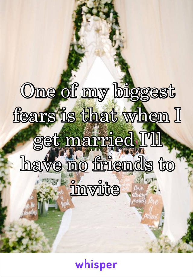 One of my biggest fears is that when I get married I'll have no friends to invite 