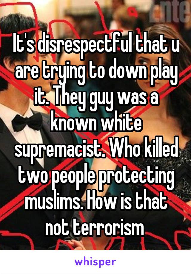 It's disrespectful that u are trying to down play it. They guy was a known white supremacist. Who killed two people protecting muslims. How is that not terrorism 