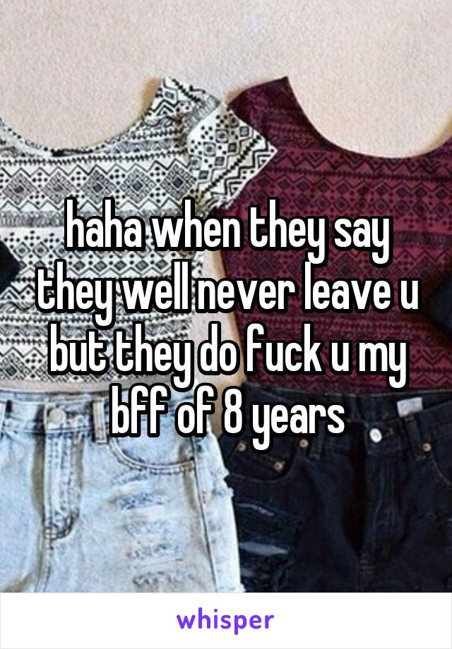 haha when they say they well never leave u but they do fuck u my bff of 8 years