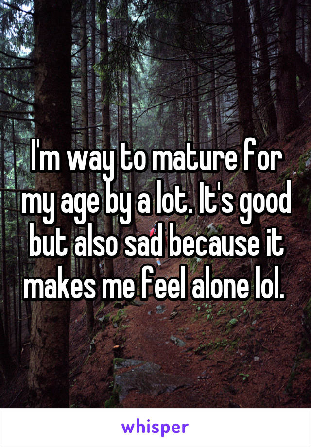 I'm way to mature for my age by a lot. It's good but also sad because it makes me feel alone lol. 