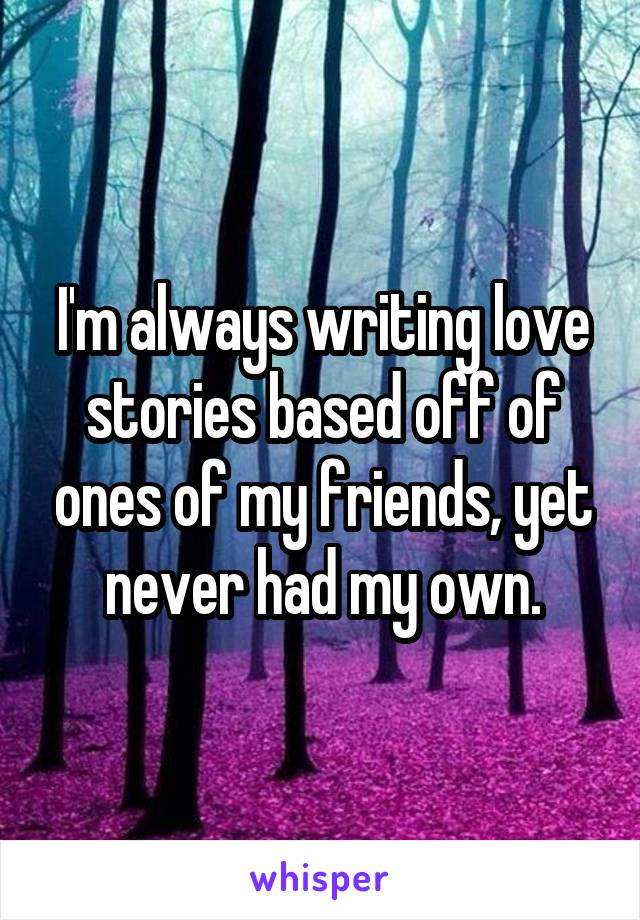 I'm always writing love stories based off of ones of my friends, yet never had my own.