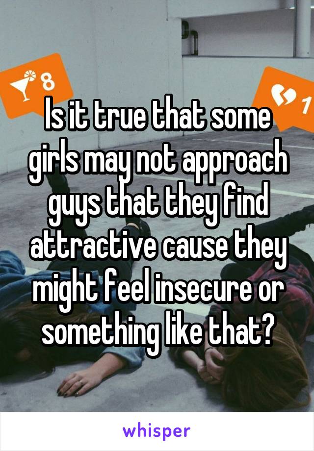 Is it true that some girls may not approach guys that they find attractive cause they might feel insecure or something like that?