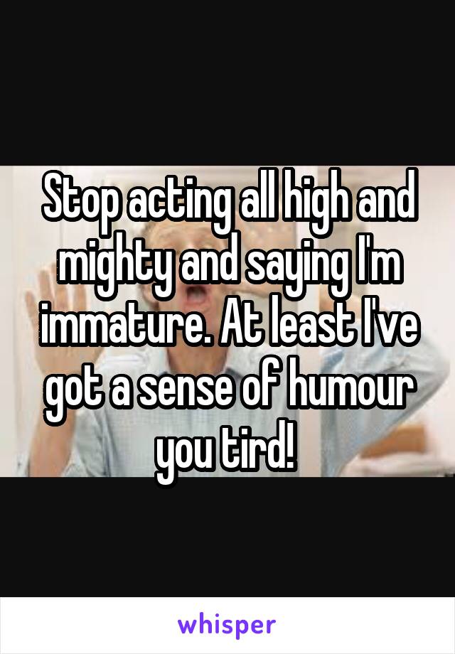 Stop acting all high and mighty and saying I'm immature. At least I've got a sense of humour you tird! 