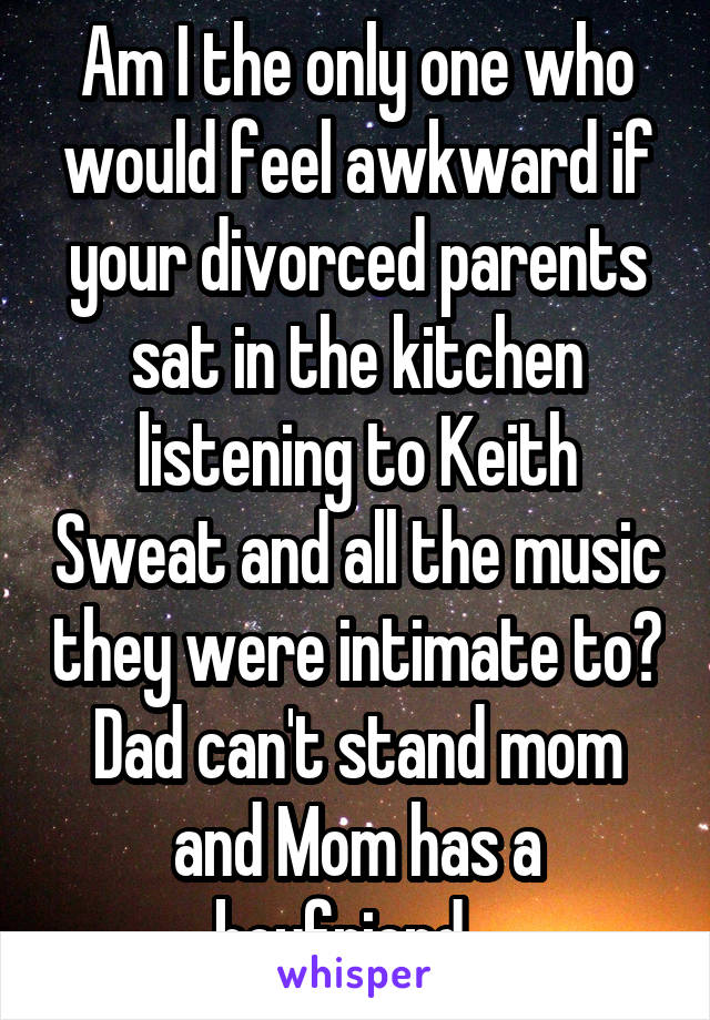 Am I the only one who would feel awkward if your divorced parents sat in the kitchen listening to Keith Sweat and all the music they were intimate to? Dad can't stand mom and Mom has a boyfriend...