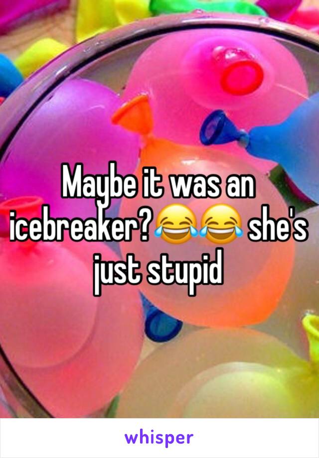 Maybe it was an icebreaker?😂😂 she's just stupid 