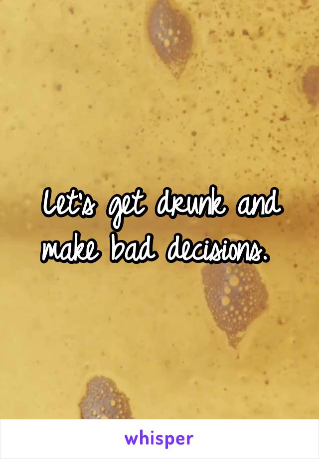 Let's get drunk and make bad decisions. 