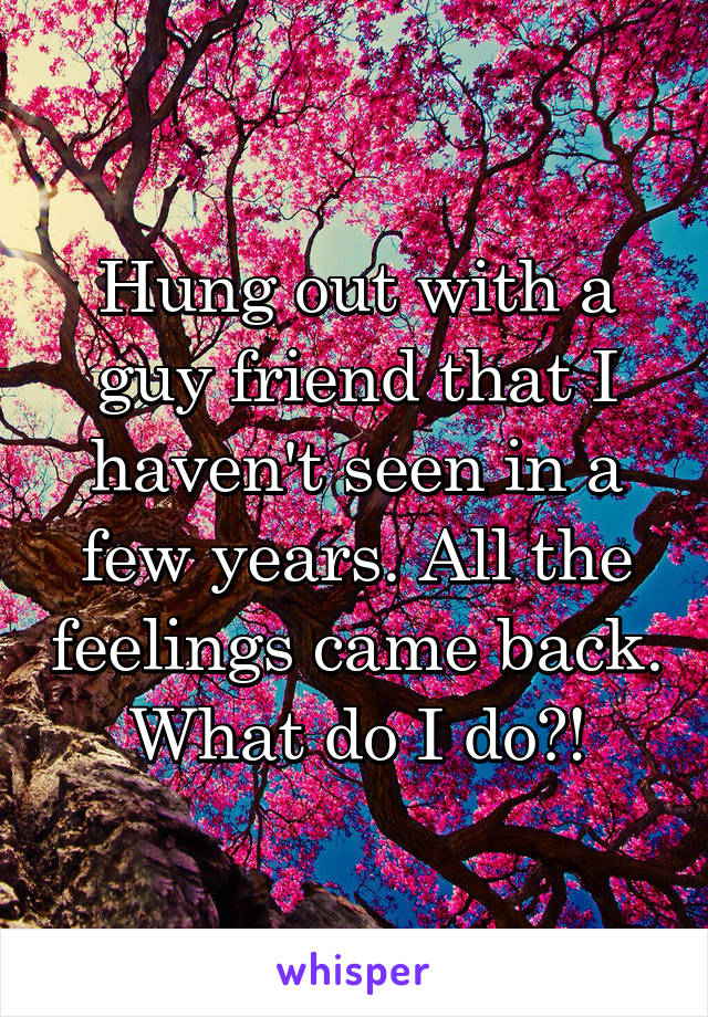 Hung out with a guy friend that I haven't seen in a few years. All the feelings came back. What do I do?!