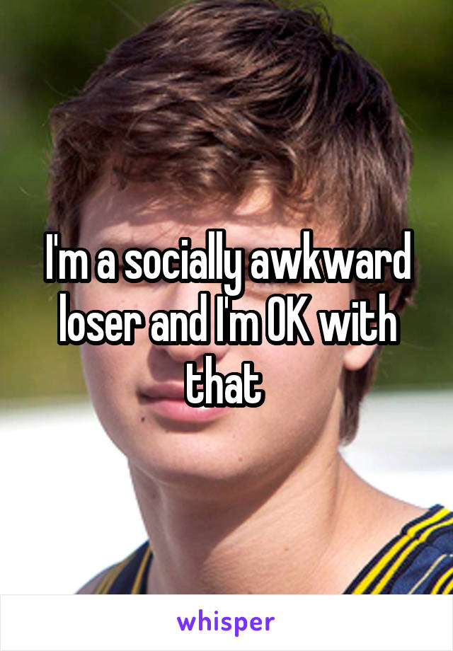 I'm a socially awkward loser and I'm OK with that 