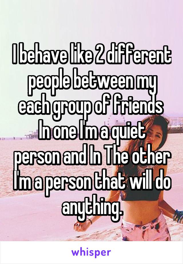 I behave like 2 different people between my each group of friends 
In one I'm a quiet person and In The other I'm a person that will do anything.