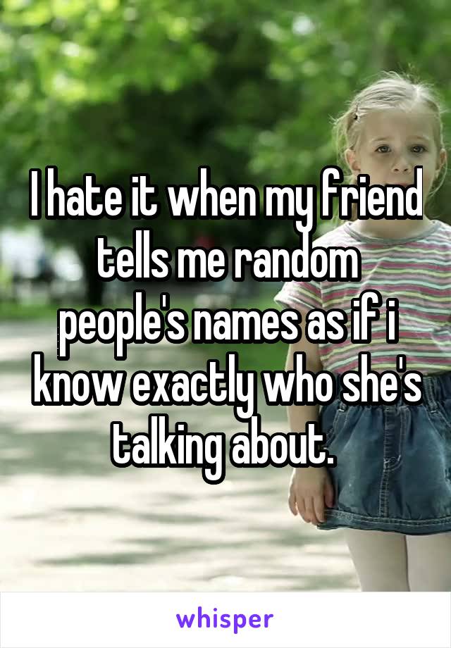 I hate it when my friend tells me random people's names as if i know exactly who she's talking about. 