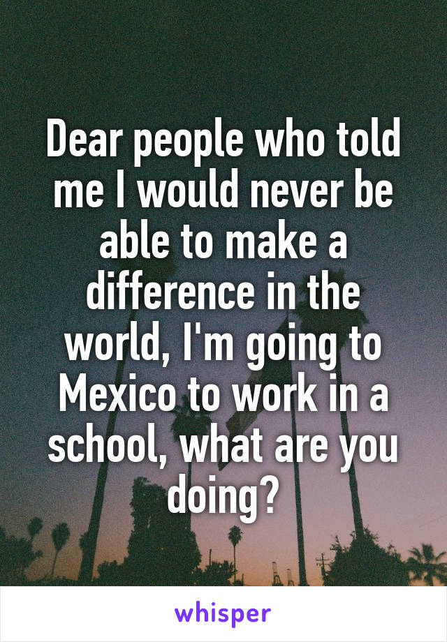 Dear people who told me I would never be able to make a difference in the world, I'm going to Mexico to work in a school, what are you doing?