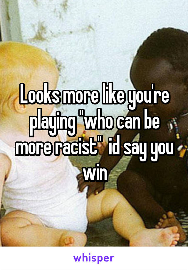 Looks more like you're playing "who can be more racist"  id say you win