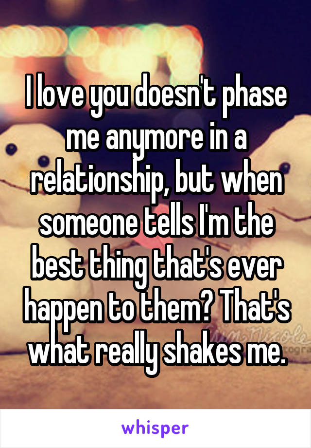 I love you doesn't phase me anymore in a relationship, but when someone tells I'm the best thing that's ever happen to them? That's what really shakes me.