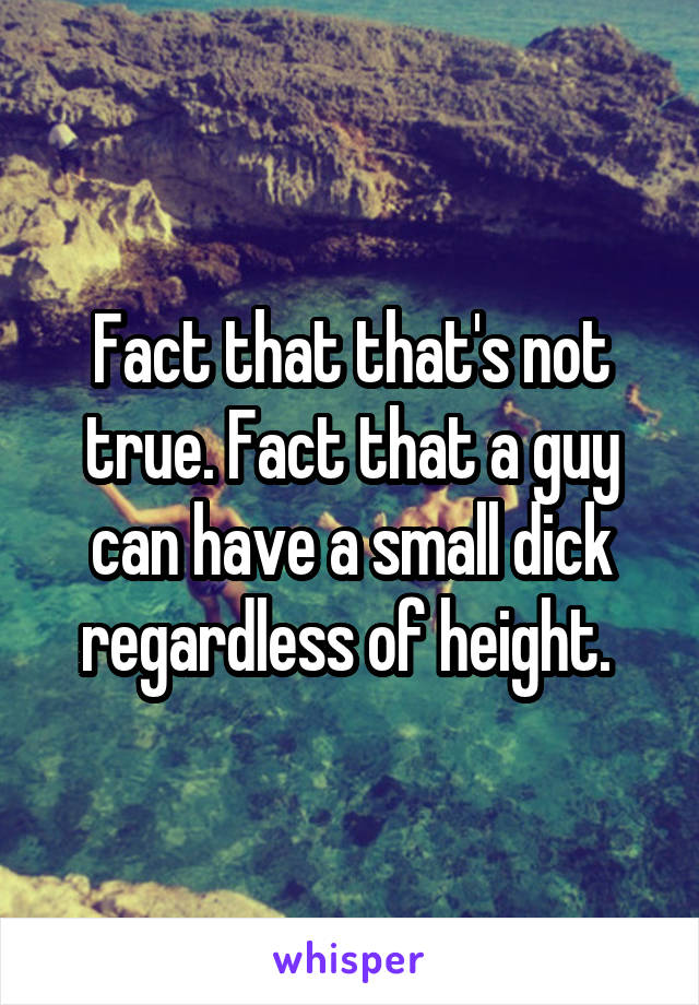 Fact that that's not true. Fact that a guy can have a small dick regardless of height. 