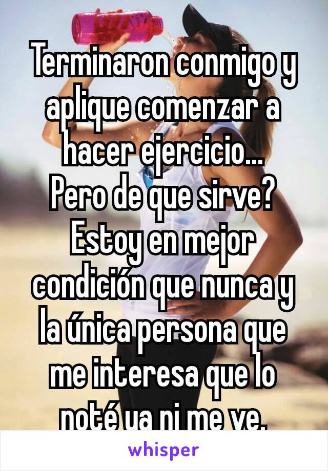 Terminaron conmigo y aplique comenzar a hacer ejercicio...
Pero de que sirve? Estoy en mejor condición que nunca y la única persona que me interesa que lo noté ya ni me ve.