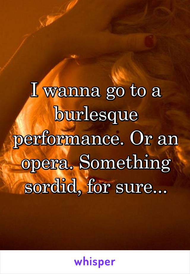 I wanna go to a burlesque performance. Or an opera. Something sordid, for sure...