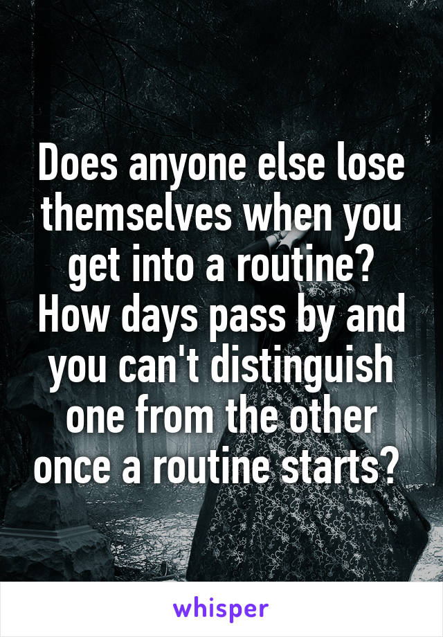 Does anyone else lose themselves when you get into a routine? How days pass by and you can't distinguish one from the other once a routine starts? 