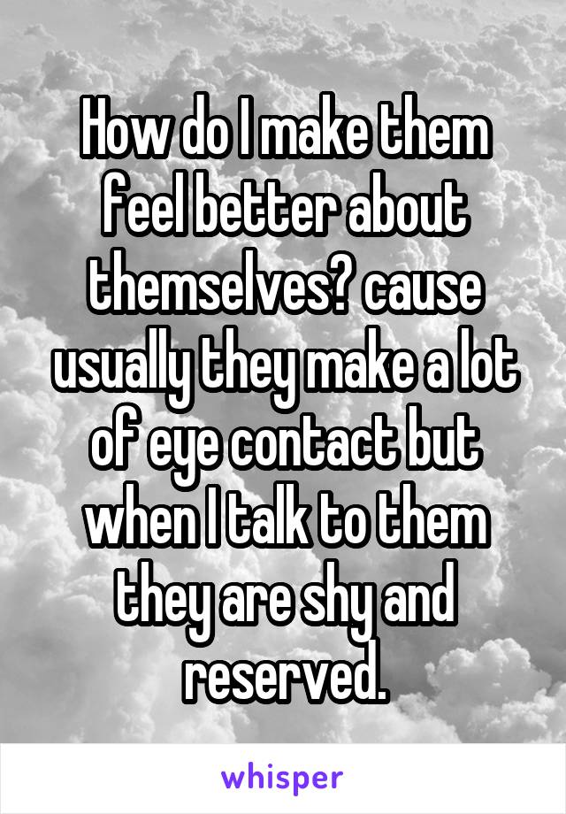 How do I make them feel better about themselves? cause usually they make a lot of eye contact but when I talk to them they are shy and reserved.