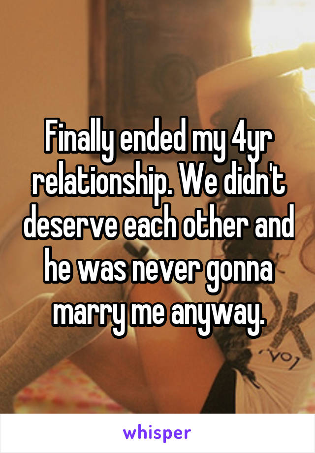 Finally ended my 4yr relationship. We didn't deserve each other and he was never gonna marry me anyway.