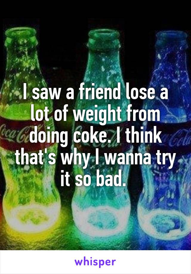 I saw a friend lose a lot of weight from doing coke. I think that's why I wanna try it so bad. 