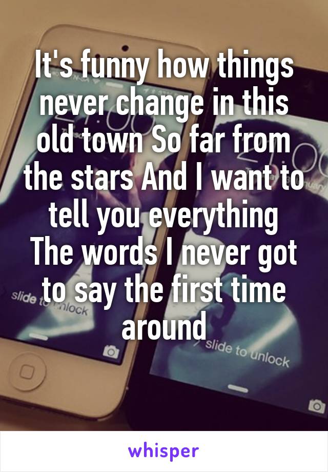 It's funny how things never change in this old town So far from the stars And I want to tell you everything
The words I never got to say the first time around

