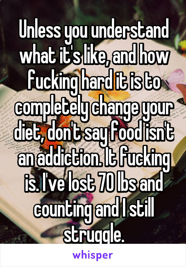 Unless you understand what it's like, and how fucking hard it is to completely change your diet, don't say food isn't an addiction. It fucking is. I've lost 70 lbs and counting and I still struggle.