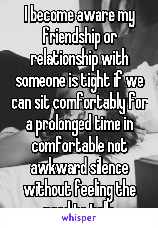 I become aware my friendship or relationship with someone is tight if we can sit comfortably for a prolonged time in comfortable not awkward silence without feeling the need to talk.