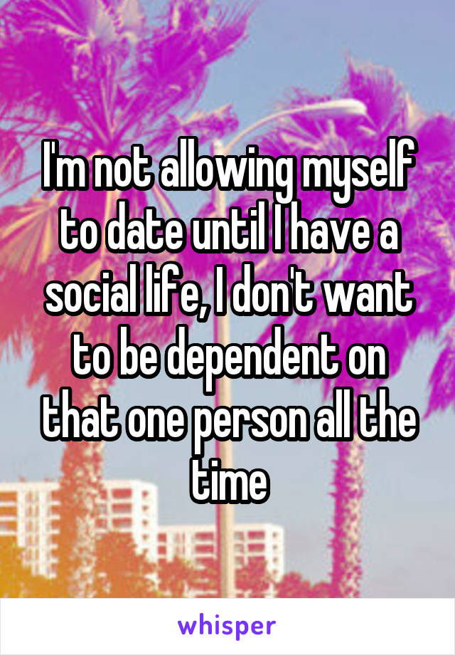 I'm not allowing myself to date until I have a social life, I don't want to be dependent on that one person all the time